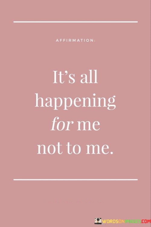 Everything that's occurring is a part of my journey, designed to benefit me, not harm me. This quote conveys the perspective that life's events are intended to support my growth and well-being. It's as if I'm seeing each experience as a piece of a puzzle that ultimately contributes to my progress.

Every situation holds a purpose that serves my greater good. This saying reflects the belief that circumstances are unfolding to my advantage. It's like recognizing that every ingredient in a recipe adds to the final delicious result.

All occurrences are shaping my path in a positive way. This phrase underscores the idea that each event is a building block in my journey. It's like understanding that each stroke of a paintbrush contributes to a beautiful masterpiece. By adopting this viewpoint, I can navigate challenges with resilience, knowing that everything is contributing to my growth.