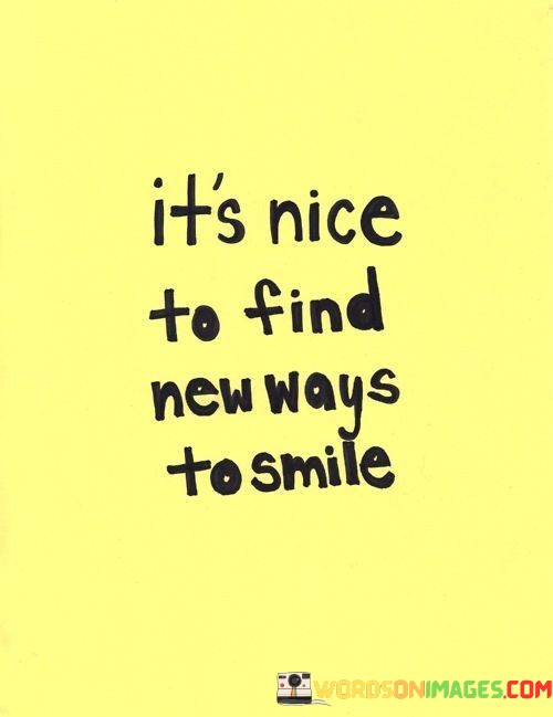 "It's nice to find new ways to smile." This quote acknowledges the joy and discovery that comes from exploring different sources of happiness and positivity.

The quote suggests that seeking out novel experiences or perspectives can lead to moments of genuine joy and smiles.

The phrase "new ways to smile" signifies the variety of ways in which we can find happiness and appreciate life's little pleasures.

In essence, this quote celebrates the idea of embracing change and seeking out moments that bring genuine smiles to our faces. It encourages a mindset of openness and curiosity in discovering the diverse sources of joy that life has to offer.