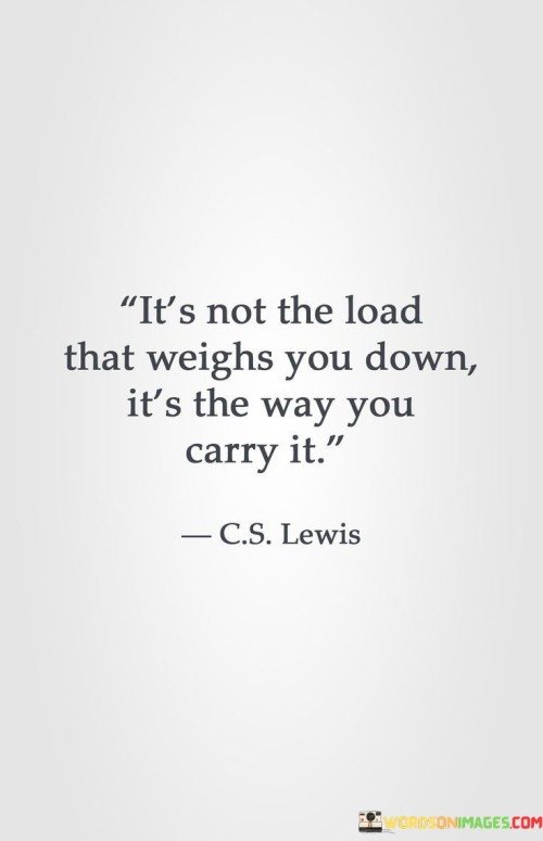 The burden itself isn't what makes you feel heavy – it's how you handle it. This quote illustrates that our perspective and approach determine how challenges affect us. It's like carrying a backpack – how we distribute the weight matters more than its size.

The weight you bear isn't the main issue; it's how you manage it that counts. This saying reflects that our attitude and coping strategies play a significant role in handling difficulties. It's as if we're given a puzzle – it's not the pieces that matter most, but how we put them together.

The load you carry isn't what defines your journey; it's how you manage to bear it. This phrase emphasizes that our resilience and outlook shape our experience of challenges. It's like a road trip – the terrain might be tough, but how we navigate it determines the quality of the journey. By understanding this perspective, we can face hardships with greater adaptability and strength.