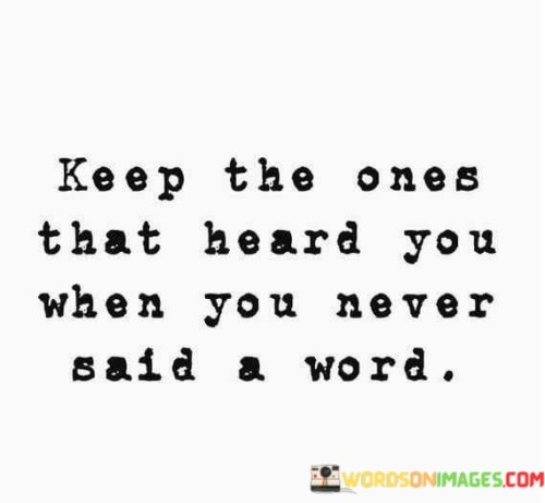 This statement underscores the significance of those who understand and support you without the need for verbal communication:

"Keep the ones that heard you": It suggests valuing and maintaining relationships with individuals who have a deep understanding of your feelings and thoughts.

"When you never said a word": This part emphasizes that these individuals comprehend your unspoken emotions and needs.

In essence, this statement celebrates the people who are attuned to your non-verbal cues, emotions, and unexpressed thoughts. It highlights the importance of these empathetic and intuitive connections in our lives, which can be just as meaningful, if not more so, than verbal communication.