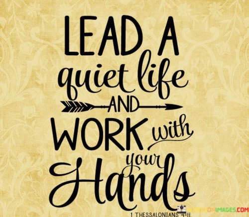 The quote, "Lead a quiet life and work with your hands," conveys a timeless message about the value of simplicity, diligence, and self-sufficiency. It encourages us to embrace a lifestyle of modesty and contentment, finding fulfillment in the labor of our own hands and taking solace in a peaceful existence. The quote celebrates the virtues of hard work, humility, and self-reliance, emphasizing the inherent dignity in engaging in productive work to meet our needs and contribute to the betterment of society. By advocating for a quiet life, it invites us to seek harmony within ourselves and with others, avoiding excessive materialism or pursuits of grandeur. By appreciating the satisfaction that comes from honest labor and leading a life free from unnecessary complexities, the quote reminds us of the beauty in simplicity and the fulfillment that comes from finding purpose and meaning in the work of our hands. At its core, the quote celebrates the fulfillment and sense of accomplishment that arises from working with our hands. Engaging in physical labor allows us to see the tangible fruits of our efforts, fostering a sense of pride and connection to the work we do. By working with our hands, we develop practical skills and contribute to the creation of useful and meaningful products or services. Moreover, the quote speaks to the value of leading a quiet life, free from the distractions and excesses of modern society. It encourages us to find contentment in simplicity and avoid the pursuit of superficial or materialistic desires that can lead to stress and discontent. Furthermore, the quote underscores the dignity in self-sufficiency and taking responsibility for our well-being through honest work. By working with our hands, we not only meet our own needs but also contribute positively to our communities and society as a whole. In conclusion, the quote "Lead a quiet life and work with your hands" inspires us to embrace simplicity, humility, and hard work as a means to find fulfillment and purpose in life. It celebrates the virtues of self-sufficiency, contentment, and self-reliance, encouraging us to take pride in the labor of our own hands and find satisfaction in the tangible results of our efforts. By leading a life free from unnecessary complexities and embracing a modest lifestyle, we can cultivate a sense of harmony and inner peace. This quote serves as a reminder of the beauty in simplicity and the importance of finding meaning and purpose in honest work, contributing to the betterment of ourselves and the world around us.