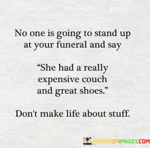 The quote emphasizes the insignificance of material possessions in the grand scheme of life. It suggests that nobody will remember or value someone based on their material wealth or possessions. The example of an expensive couch and great shoes illustrates the superficiality of valuing objects over meaningful experiences and relationships.

The quote encourages a shift in priorities from materialism to more meaningful pursuits. It underscores the transient nature of possessions and their inability to define a person's legacy. The phrase "don't make life about stuff" advocates for investing in experiences, relationships, and personal growth as more lasting and fulfilling aspects of life.

Ultimately, the quote promotes a holistic perspective on life's purpose. It advises against prioritizing material accumulation, highlighting the importance of leaving a positive impact on others through kindness, compassion, and meaningful connections. It invites us to focus on what truly matters in our journey and how we want to be remembered beyond material possessions.