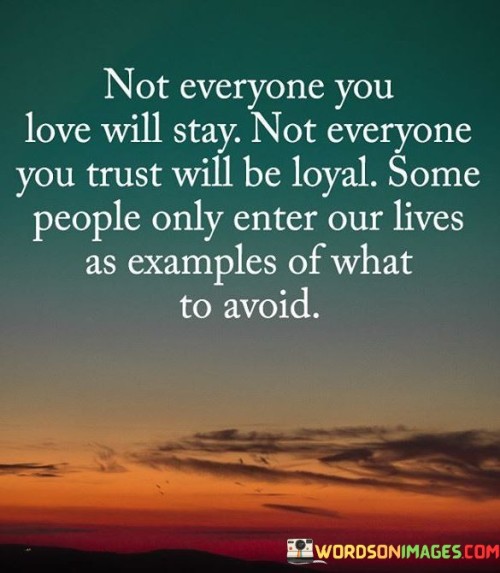 The quote, "Not everyone you love will stay. Not everyone you trust will be loyal. Some people only enter our lives as examples of what to avoid," offers a poignant reflection on the complexities of relationships and the lessons we learn through both love and loss. It speaks to the reality that not all connections are meant to last, and not everyone we place our trust in will prove to be loyal. The quote acknowledges that some individuals come into our lives only briefly, serving as cautionary examples of behaviors or traits we should steer clear of in the future. Through this perspective, the quote 
 emphasizes the importance of discernment in our relationships, recognizing that not everyone will have our best interests at heart. While it may be painful to witness the departure of those we love or trusted, the quote reminds us that such experiences offer valuable lessons in self-awareness, resilience, and personal growth. By understanding that some relationships are transient and that difficult experiences can lead to valuable insights, we cultivate emotional maturity, setting boundaries, and nurturing connections with those who truly appreciate and support us on our life journey.At its core, the quote speaks to the impermanence of relationships and the inevitability of change. Not all connections are destined to endure forever, and even the deepest bonds may falter over time. By accepting this reality, we learn the importance of cherishing the moments shared with loved ones, appreciating their presence in our lives while they are with us Moreover, the quote addresses the vulnerability that comes with trust and the possibility of betrayal. Trust is a precious commodity in relationships, and the realization that not everyone we trust will be loyal can be a difficult pill to swallow. However, this understanding can lead to a heightened sense of discernment, empowering us to be more cautious in whom we place our trust in and to be attuned to any red flags that may arise. Furthermore, the quote highlights the significance of learning from challenging relationships and experiences. Some people may enter our lives as cautionary examples, showing us behaviors or traits that we should avoid or be wary of in future interactions. These lessons are essential for personal growth, self-awareness, and the development of healthy boundaries in our relationships. In conclusion, the quote "Not everyone you love will stay. Not everyone you trust will be loyal. Some people only enter our lives as examples of what to avoid" provides valuable insights into the complexities of relationships and the lessons they teach us. It reminds us of the impermanence of connections and the importance of cherishing moments with loved ones. Moreover, it underscores the significance of discernment in whom we trust and the potential for growth and self-awareness through challenging experiences. By embracing the lessons offered by these transient connections and setting healthy boundaries, we foster emotional resilience and develop a deeper understanding of ourselves and the dynamics of relationships. Ultimately, this quote serves as a reminder to approach our connections with open hearts, while also maintaining a sense of discernment and self-preservation, allowing us to cultivate meaningful and authentic relationships that nurture our well-being and personal growth.