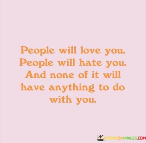 The quote, "People will love you. People will hate you. And none of it will have anything to do with you," delivers a profound message about the complexities of human emotions and perceptions. It highlights the idea that how others feel about us is a reflection of their own experiences, beliefs, and inner state, rather than a direct judgment of our worth or character. The quote encourages us to detach ourselves from seeking external validation or taking criticism personally, recognizing that people's opinions are shaped by their individual perspectives and life experiences. It serves as a reminder that we cannot control how others feel about us, but we can choose to remain true to ourselves, guided by our values and authenticity. By understanding that people's reactions are often projections of their own inner worlds, we free ourselves from the burden of seeking approval from others and embrace the power of self-acceptance, resilience, and emotional independence. At its core, the quote celebrates the concept of self-awareness and emotional resilience. By acknowledging that people's feelings towards us are reflections of their own experiences and perceptions, the quote invites us to cultivate a deeper understanding of ourselves and others. It encourages us to remain true to our values and authenticity, recognizing that our self-worth is not determined by the opinions of others. Moreover, the quote speaks to the diversity of human emotions and perspectives. It acknowledges that people's feelings towards us can range from love to hate, and that this spectrum is a natural part of human interactions. By embracing this reality, we gain the wisdom to navigate relationships with empathy and compassion, recognizing that everyone carries their unique struggles and experiences that shape their perceptions. Furthermore, the quote underscores the importance of self-acceptance and emotional independence. By recognizing that external opinions are beyond our control, we learn to value our own judgments and beliefs, finding strength and confidence from within rather than seeking validation from others. In conclusion, the quote "People will love you. People will hate you. And none of it will have anything to do with you" offers a powerful insight into the complexities of human emotions and perceptions. It reminds us to embrace self-awareness and emotional resilience, recognizing that people's feelings towards us are reflections of their own experiences and perspectives. By embracing this truth, we free ourselves from the burden of seeking external validation and discover the power of self-acceptance and emotional independence. This quote serves as a reminder to navigate relationships with empathy, compassion, and authenticity, honoring our unique selves while understanding that others' opinions do not define our worth or character. Ultimately, it empowers us to embrace our inner strength and remain true to our values, finding fulfillment and contentment from within as we journey through the intricacies of human connections.