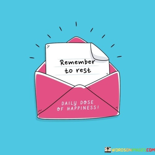 Don't forget to take a break and relax. This quote serves as a reminder to prioritize rest in our lives. It's like setting an alarm to pause and recharge amid the demands of daily tasks.

Make sure to give yourself time to unwind. This saying underscores the importance of allowing ourselves moments of relaxation. It's as if you're scheduling a timeout to regroup and refresh.

Remember the significance of taking a breather. This phrase highlights the idea of acknowledging the value of rest in maintaining well-being. It's like recognizing the necessity of a pit stop during a long journey. By internalizing this message, we can ensure a healthier balance between our responsibilities and our self-care.