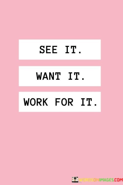 First, visualize your goal. This quote highlights the importance of imagining what you desire to achieve. It's like creating a mental blueprint of your aspiration.

Next, develop a strong desire for it. This saying underscores the idea that having a strong wish for your goal is crucial. It's as if stoking the flames of your ambition, making it burn brighter.

Then, put in the effort to make it a reality. This phrase emphasizes the concept of working diligently to turn your vision into actuality. It's like building a bridge between your imagination and your actions. By following this progression, you can transform your dreams into tangible achievements.