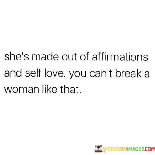 The quote "She's made out of affirmations and self-love; you can't break a woman like that" embodies the immense strength, resilience, and inner power of a woman who has cultivated a deep sense of self-acceptance and self-worth. It conveys the idea that a woman who has embraced affirmations and nurtured self-love is unshakeable and cannot be easily broken or undermined.
The quote emphasizes the transformative nature of affirmations and self-love in shaping an individual's mindset and emotional well-being. Affirmations are positive statements that individuals repeat to themselves to reinforce self-belief and confidence. By incorporating affirmations into her life, the woman being described has developed a strong foundation of positive self-perception, enabling her to navigate through life's challenges with resilience.
Moreover, the presence of self-love signifies a deep appreciation and acceptance of one's own worth and value. By cultivating self-love, the woman has fostered a strong sense of inner validation and confidence, making her immune to external attempts to break her spirit or diminish her self-worth.
The quote also implies that the woman's strength lies in her ability to withstand adversity, criticism, or negativity. Her solid self-belief acts as a protective shield, allowing her to rise above the limitations imposed by others' opinions or actions. It suggests that she possesses a deep understanding of her own worth, and no external factors can diminish her self-esteem or break her spirit.

Ultimately, the quote celebrates the empowering journey of a woman who has embraced affirmations and self-love. It recognizes her as an embodiment of resilience, strength, and unyielding determination. By nourishing her inner self with positive affirmations and self-acceptance, she has cultivated a powerful sense of self that cannot be easily shattered or undermined.