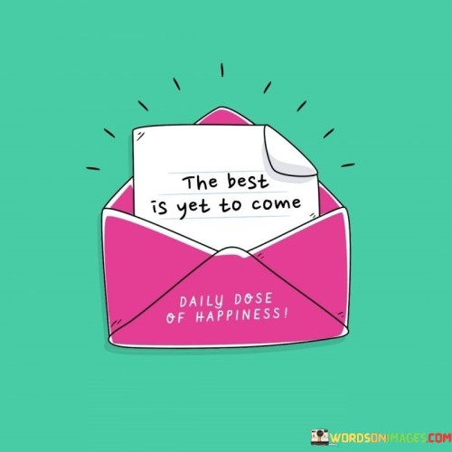 Anticipate better things in the future. This quote conveys the idea that there are positive experiences still ahead. It's like looking forward to unwrapping a gift that holds wonderful surprises.

Expect that upcoming moments will be even more remarkable. This saying captures the essence of holding onto hope for future excellence. It's as if you're waiting for a sequel to a great story, with the anticipation that it will be just as captivating.

Believe that what's on the horizon will surpass what has come before. This phrase highlights the concept of having faith that the future holds even greater achievements. It's like watching a sunrise and knowing that its brilliance will continue to increase. By embracing this perspective, you can maintain a hopeful outlook and look forward to the wonderful possibilities that lie ahead.