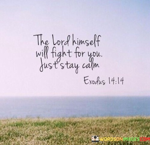 The quote, "The Lord Himself will fight for you; just stay calm," conveys a message of trust and reliance on divine intervention during challenging moments.

In the first 50-word paragraph, it emphasizes the idea that when faced with difficulties or adversities, one can find solace and strength in the belief that God is actively involved in their defense. This perspective suggests that there is no need for anxiety or panic because a higher power is taking charge of the situation.

The second paragraph underscores the importance of maintaining a calm and composed demeanor even in the midst of trials. It implies that faith in God's intervention can provide the inner peace necessary to navigate through challenging circumstances. By staying calm, individuals can allow room for God's divine guidance and protection to manifest.

In the final 50-word paragraph, the quote serves as a reminder of the power of faith and surrender to a higher authority. It encourages individuals to trust that God is working on their behalf, even when circumstances appear dire. This quote encapsulates the notion that in times of turmoil, maintaining a sense of calm and faith in God's providence can lead to eventual resolution and victory.