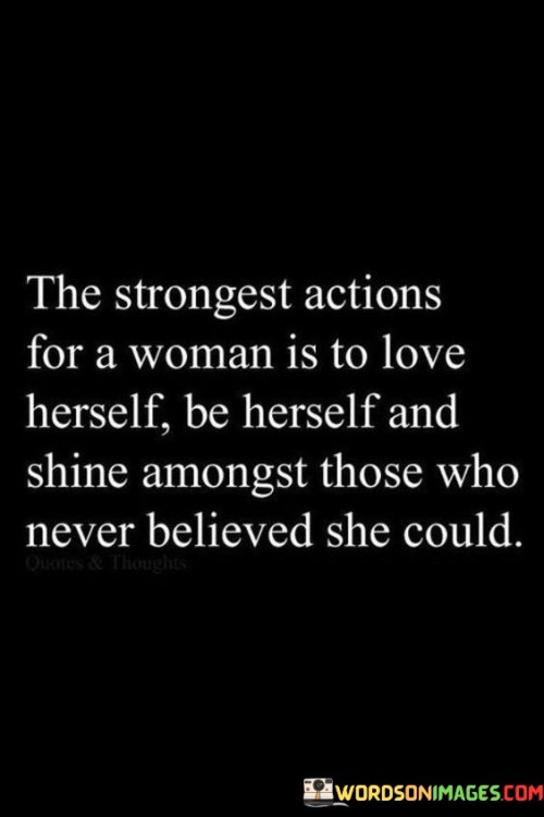 The quote "The strongest actions for a woman is to love herself, be herself, and shine amongst those who never believed she could" encapsulates the profound strength and empowerment that arise when a woman embraces self-love, authenticity, and resilience in the face of skepticism or doubt from others. It highlights the transformative power of a woman's ability to rise above societal expectations and limitations, defying the beliefs of those who underestimated her. The quote emphasizes that the strongest and most impactful actions a woman can take are rooted in self-acceptance, self-expression, and unapologetic authenticity, allowing her to shine brightly and inspire others along the way.
By loving herself, a woman recognizes her inherent worth, embracing her strengths, flaws, and individuality. This self-love serves as a foundation for confidence and resilience, enabling her to navigate through life's challenges and setbacks with grace and determination. It empowers her to prioritize her own well-being and happiness, without seeking validation or approval from others.
Being herself involves an unwavering commitment to authenticity, staying true to her values, dreams, and aspirations. It means defying societal expectations, stereotypes, and constraints, refusing to conform to predetermined roles or ideals. By embracing her true self, a woman can fully express her unique qualities, talents, and perspectives, making a significant impact on those around her.
Shining amongst those who never believed she could signifies the power of resilience and personal growth. It highlights a woman's ability to rise above the doubts and negativity projected onto her by others, transforming those challenges into sources of motivation and inspiration. By embracing her own potential and pushing beyond perceived limitations, she becomes a beacon of light, proving that she is capable of achieving greatness despite the skepticism of others.

In summary, this quote celebrates the strength and resilience of a woman who loves herself, embraces her authenticity, and shines in the face of disbelief. It emphasizes the transformative power of self-love, self-expression, and unwavering determination. By embodying these qualities, a woman can inspire and empower others, challenging societal norms and expectations, and leaving a lasting impact on the world.