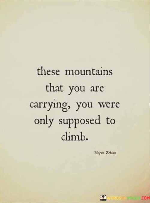 This quote speaks to the idea that the challenges we bear are meant to be conquered, not carried indefinitely. It suggests that the burdens we face are like mountains we're meant to climb, overcome, and leave behind as we ascend.

Imagine being on a journey up a steep mountain. Carrying the weight of the mountain itself would be impossible. Similarly, the quote implies that the difficulties we encounter in life are not meant to be permanent baggage. Instead, they are opportunities for growth and transformation, urging us to rise above them.

The mountains symbolize the obstacles that may seem overwhelming, but they're part of our personal journey. As we climb, we become stronger and more resilient. The quote encourages us to view challenges as invitations to conquer rather than burdens to shoulder. It reminds us that just as climbers eventually reach the summit and experience a breathtaking view, we too can reach a point of triumph and clarity by facing our challenges head-on.