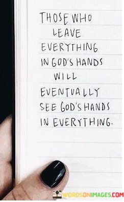 This quote conveys the idea of trust and faith in a higher power:

"Those who leave everything in God's hands": It refers to individuals who place their trust and concerns in the care of a divine entity.

"Will eventually see God's hands in everything": This part suggests that by surrendering to faith, one may come to recognize the presence and guidance of the divine in all aspects of life.

In essence, this quote emphasizes the transformative power of faith and trust in a spiritual context. It implies that those who relinquish their worries to a higher power may find solace and divine intervention in the everyday occurrences and challenges of life.