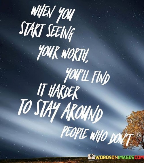 The quote, "When you start seeing your worth, you'll find it harder to stay around people who don't," encapsulates a powerful message about self-awareness, self-respect, and the transformative nature of recognizing one's own value. It suggests that as individuals grow in self-confidence and begin to understand their inherent worth, they naturally gravitate away from relationships that do not honor or appreciate their true essence. This shift in perspective leads to a newfound sense of empowerment and the willingness to set healthy boundaries with those who do not value or respect them. The quote serves as a reminder of the importance of self-love and self-acceptance, encouraging individuals to embrace their worth and surround themselves with people who uplift, cherish, and celebrate their unique qualities. By cultivating a deeper sense of self-worth, individuals foster greater emotional well-being, cultivate more fulfilling relationships, and embark on a journey of personal growth and empowerment. At its core, the quote celebrates the transformative power of self-awareness and self-respect. When individuals begin to see their worth, they gain clarity about their value, strengths, and unique qualities. This newfound self-awareness enables them to recognize when their needs are not being met in certain relationships, prompting them to reassess the dynamics and make choices that align with their emotional well-being. Moreover, the quote speaks to the significance of setting healthy boundaries in relationships. As individuals start valuing themselves more, they become less tolerant of mistreatment, disrespect, or emotional neglect from others. They are more likely to prioritize their emotional well-being and distance themselves from relationships that do not honor or appreciate their worth. Furthermore, the quote underscores the importance of self-love and self-acceptance in nurturing fulfilling relationships. When individuals love and accept themselves, they attract others who see and cherish their worth, leading to more authentic and meaningful connections. In conclusion, the quote "When you start seeing your worth, you'll find it harder to stay around people who don't" highlights the transformative nature of recognizing one's own value and self-worth. As individuals grow in self-awareness and self-respect, they naturally gravitate away from relationships that do not honor or appreciate their true essence. By setting healthy boundaries and surrounding themselves with people who uplift and cherish them, individuals foster greater emotional well-being and embark on a journey of personal growth and empowerment. This quote serves as a powerful reminder of the importance of self-love, self-acceptance, and the significance of cultivating fulfilling relationships that celebrate and honor each person's unique worth and contributions.