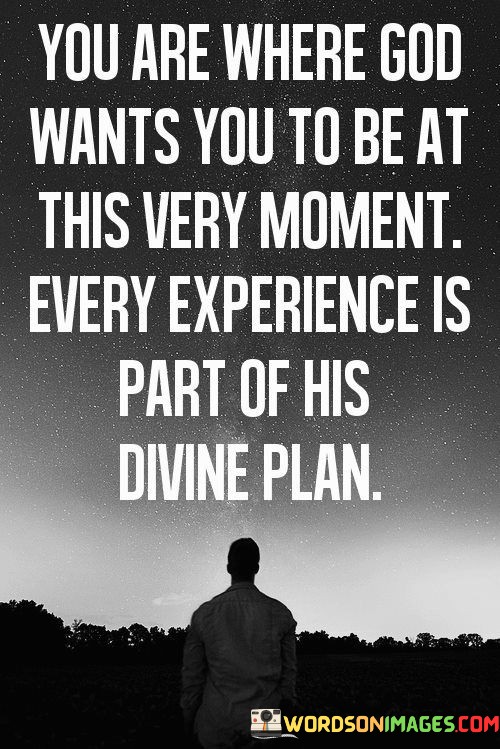 This quote conveys the idea that every moment in life, including one's current circumstances and experiences, is precisely where God intends them to be as part of a larger and purposeful divine plan. It underscores the belief that nothing in life is coincidental; rather, it's all part of a divine design.

In essence, it encourages individuals to trust in God's wisdom and timing, even when they face challenges or uncertainties. It invites them to find meaning and purpose in every aspect of their lives, recognizing that every experience contributes to their spiritual journey.

Ultimately, this quote underscores the importance of faith and acceptance, promoting a perspective that everything happens for a reason and that one is always in the right place in accordance with God's will.