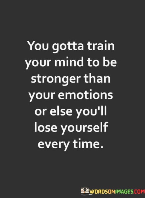 The quote, "You gotta train your mind to be stronger than your emotions, or else you'll lose yourself every time," conveys a powerful message about the importance of mental resilience and emotional self-regulation. It emphasizes that our thoughts and emotions are intrinsically linked, and without training our minds to manage our feelings, we risk succumbing to impulsive reactions and losing control of our actions and decisions. The quote encourages us to develop the capacity to be aware of our emotions without being governed by them, fostering a sense of emotional intelligence and self-awareness. By training our minds to be stronger than our emotions, we gain the ability to respond to challenges and conflicts with clarity, patience, and rationality, rather than reacting impulsively in the heat of the moment. Ultimately, the quote serves as a reminder of the transformative power of mental strength, empowering us to navigate life's complexities with resilience, wisdom, and self-mastery. At its core, the quote celebrates the significance of mental training and emotional mastery. It acknowledges that emotions are an integral part of the human experience, but they can sometimes cloud our judgment and lead to impulsive or irrational behavior. By training our minds to be stronger than our emotions, we cultivate the ability to observe and understand our feelings without being overwhelmed by them. Moreover, the quote speaks to the concept of emotional intelligence and self-awareness. By training our minds to be stronger than our emotions, we develop the capacity to regulate our feelings, respond thoughtfully to situations, and make decisions aligned with our values and long-term goals. This process of self-mastery enables us to stay true to ourselves and act in ways that align with our best interests and principles. Furthermore, the quote underscores the importance of resilience and mental strength in navigating life's challenges. Life is filled with ups and downs, and our emotional responses can heavily influence how we handle adversity. By training our minds to be resilient, we develop coping mechanisms that enable us to bounce back from setbacks, learn from our experiences, and grow stronger in the face of challenges. In conclusion, the quote "You gotta train your mind to be stronger than your emotions, or else you'll lose yourself every time" offers valuable insights into the importance of mental strength and emotional self-regulation. By recognizing the interplay between our thoughts and emotions and developing emotional intelligence, we empower ourselves to respond to life's situations with clarity, resilience, and wisdom. Training our minds to be stronger than our emotions allows us to remain in control of our actions and decisions, ensuring that we do not lose ourselves in moments of intense emotion. This quote serves as a reminder of the transformative power of mental training, fostering a sense of self-mastery that empowers us to navigate life's challenges with grace, resilience, and authenticity.