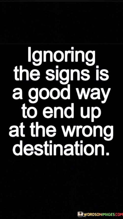 The quote, "Ignoring the signs is a good way to end up at the wrong destination," conveys a powerful message about the importance of paying attention to the warning signals and guidance that life presents to us. It suggests that overlooking or dismissing the signs, whether they be intuitive feelings, external cues, or advice from others, can lead us astray and result in undesirable outcomes. The quote serves as a reminder that life offers us valuable insights and indicators along our journey, and choosing to disregard them can lead us down paths that do not align with our true desires or aspirations. By heeding the signs and being attuned to the messages that life sends our way, we empower ourselves to make informed decisions, navigate challenges more effectively, and ultimately arrive at destinations that resonate with our authentic selves. The quote highlights the importance of mindfulness, intuition, and receptiveness to the guidance that surrounds us, guiding us towards fulfilling and purposeful destinations while avoiding potential pitfalls that may arise from turning a blind eye to the signs that point us in the right direction. At its core, the quote emphasizes the value of mindfulness and awareness in navigating life's journey. It cautions against the tendency to become complacent or ignore the warning signs that may indicate we are veering off course. By paying attention to the signs and being present in the moment, we cultivate a deeper understanding of our choices and actions, enabling us to make decisions that align with our long-term goals and values. Moreover, the quote speaks to the significance of intuition and inner wisdom. Often, our instincts serve as valuable guides, providing us with subtle cues and feelings that can steer us away from harmful situations or decisions. Ignoring these internal signals may lead us to make choices that do not serve our best interests or fail to fulfill our aspirations. Furthermore, the quote underscores the importance of being receptive to advice and feedback from others. Seeking guidance from those with more experience or expertise in a particular domain can offer valuable perspectives and help us avoid pitfalls we might not be aware of on our own. Refusing to listen to such advice may prevent us from benefiting from the wisdom of others and making more informed choices. In conclusion, the quote "Ignoring the signs is a good way to end up at the wrong destination" emphasizes the significance of mindfulness, intuition, and receptiveness to guidance in navigating our life's journey. By being attuned to the warning signals and insights that life presents to us, we empower ourselves to make informed decisions, avoid potential pitfalls, and arrive at destinations that align with our true aspirations and values. This quote serves as a powerful reminder to remain present and attentive to the signs that guide us, ultimately leading us towards more fulfilling and purposeful destinations while avoiding the detours that may arise from disregarding the valuable messages that life offers along the way.