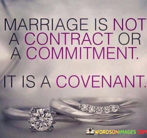 This statement distinguishes marriage from mere contractual or commitment-based relationships by framing it as a covenant. In a covenant, the emphasis is on a deeper, more profound level of commitment and obligation.

Marriage as a covenant suggests a sacred and enduring bond. Unlike a contract, which can be transactional and focused on specific terms and conditions, a covenant implies a promise that goes beyond legal or practical matters. It underscores a spiritual or emotional connection between partners, one that involves unwavering devotion and mutual support.

In this context, marriage is seen as a covenant that is not easily broken or dissolved. It signifies a deep commitment to love, cherish, and support one another through the ups and downs of life, emphasizing the lasting and profound nature of the union.