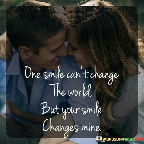 "One smile can't change the world, but your smile changes mine." This quote beautifully expresses the personal and transformative power of a loved one's smile.

The phrase "one smile can't change the world" acknowledges that a single action may not have global impact.

"But your smile changes mine" emphasizes the significant and positive effect that the person's smile has on the speaker's emotions.

In essence, this quote celebrates the way a loved one's smile can have a profound impact on our individual experiences. It reflects the way genuine connections and affection can bring about personal transformation and happiness. The quote speaks to the way the person's smile holds a special place in the speaker's heart and highlights the beauty of how simple gestures of affection can create a ripple of positivity in our lives. It captures the intimate and personal nature of love's influence.