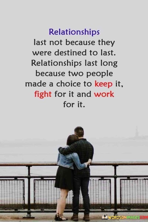 This statement challenges the notion of destiny in relationships, emphasizing that their longevity is not preordained but rather a result of conscious choices and effort. In the first part, it contests the idea of relationships being solely dependent on destiny, highlighting that lasting connections require active participation from both individuals.

The quote underscores the importance of choice and effort in maintaining a relationship. It implies that successful relationships are the product of deliberate decisions made by both partners to nurture and preserve their connection. It acknowledges that relationships will face challenges, and it's the commitment to overcoming those challenges that sustains them.

In essence, this statement redefines the concept of lasting relationships, shifting the focus from fate to human agency. It reinforces the idea that love is not just a feeling but a commitment that requires continuous work, dedication, and a shared determination to make the relationship endure.