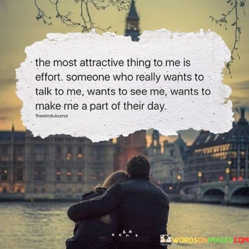 This statement reflects the idea that genuine effort and attentiveness are highly attractive qualities in a person. It suggests that the willingness to invest time and energy into a relationship is more appealing than superficial attributes.

The phrase "someone who really wants to talk to me" highlights the importance of meaningful communication and connection. It implies that someone who actively seeks conversation and values your presence in their life is particularly appealing.

Moreover, the statement emphasizes the desire to be an integral part of someone's day, signifying the significance of being valued and prioritized in a relationship. In essence, it suggests that what makes a person truly attractive is their sincerity, effort, and the depth of their connection, rather than just physical appearance or charm.
