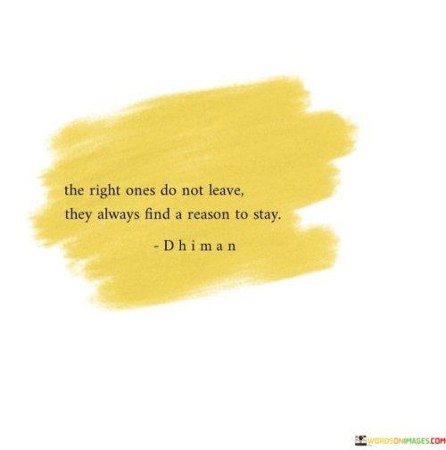 This statement emphasizes the idea that when you find the right person in your life, they won't easily walk away. Instead, they'll continuously discover reasons to remain in the relationship, regardless of challenges or obstacles.

The phrase "the right ones" suggests that a compatible and supportive partner is more likely to prioritize the relationship and work through difficulties. It implies a level of commitment and dedication that transcends temporary issues.

In essence, this quote highlights the importance of mutual effort and determination in a healthy relationship. It conveys the notion that when both individuals are committed to making it work, they'll always find reasons to stay and nurture their connection, even when faced with adversity.