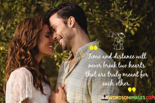 This statement conveys the idea that a deep and genuine connection between two individuals can withstand the challenges of time and physical separation. It suggests that when hearts are truly meant for each other, they remain connected and steadfast regardless of the obstacles.

The mention of "time" indicates that even as days, months, or years pass, the love between these individuals endures. It implies a sense of permanence and commitment that transcends the passing of time.

Additionally, the reference to "distance" underscores that physical separation, such as being in different locations, doesn't weaken the emotional bond between two people who share a deep and meaningful connection.