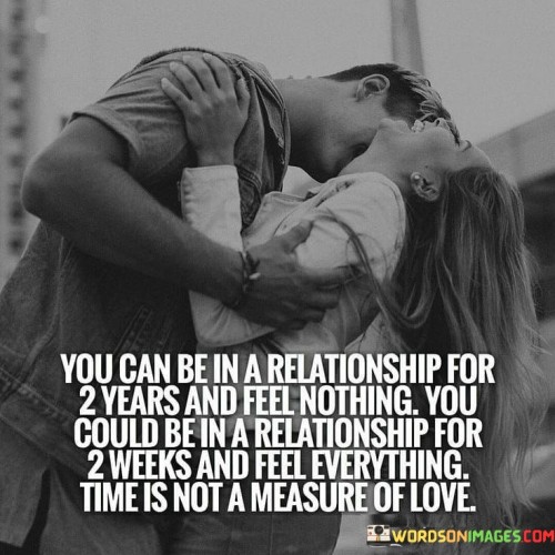 This statement emphasizes that the duration of a relationship doesn't necessarily correlate with the depth of feelings or love involved. It suggests that it's possible to spend a long time with someone and feel no emotional connection, while a shorter period with someone else can evoke intense emotions and love.

The phrase "time is not a measure of love" underscores the idea that love is a complex and deeply personal emotion that can't be quantified or judged solely based on the length of time spent together. It implies that the quality of the connection and the depth of emotions are more important indicators of a meaningful relationship.

In essence, this quote challenges the notion that a successful or loving relationship must adhere to a specific timeline. It celebrates the idea that love is unpredictable and can manifest at any moment, regardless of how long two people have known each other. It encourages us to focus on the quality of our connections rather than the quantity of time spent together.