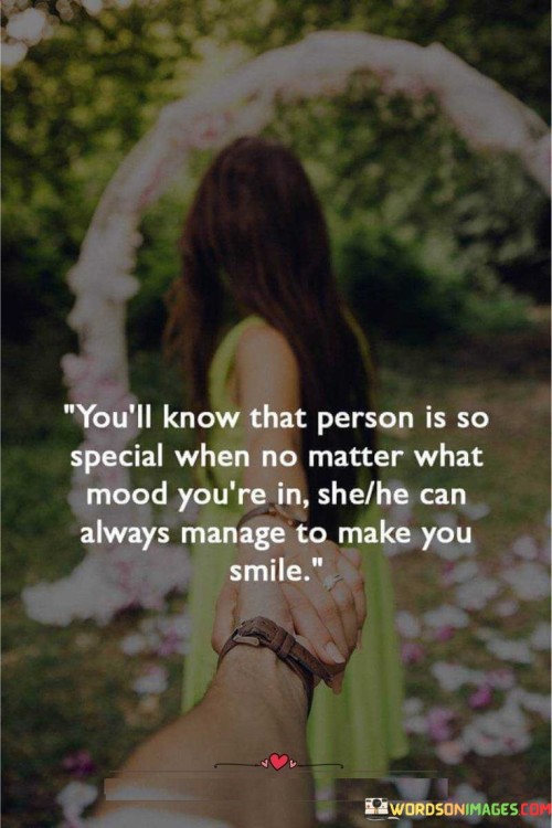 "You'll know that a person is so special when no matter what mood you're in, they can always manage to make you smile." This quote beautifully captures the unique ability of a special person to consistently bring joy and positivity into your life.

The phrase "no matter what mood you're in" acknowledges that emotions can vary, but this special person's impact remains consistent.

"They can always manage to make you smile" highlights the person's remarkable ability to uplift your spirits and evoke smiles regardless of circumstances.

In essence, this quote celebrates the profound connection and positive influence that a special person has. It reflects the power of their presence and the way their actions or words can transcend challenges and brighten your day. The quote speaks to the deep bond shared with this person and underscores their significance in your life. It portrays the magic of genuine relationships where someone's genuine care and affection have the power to bring consistent happiness.