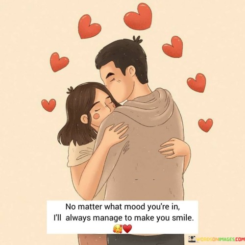 "No matter what mood you're in, I'll always manage to make you smile." This quote conveys the commitment and dedication of a person to bring happiness to their loved one, regardless of circumstances.

The phrase "no matter what mood you're in" acknowledges that emotions can vary.

"I'll always manage to make you smile" reflects the speaker's determination to bring joy and positivity to the person.

In essence, this quote celebrates the unwavering effort to brighten the loved one's day. It reflects the depth of care and affection that motivates someone to be a source of happiness and comfort, regardless of challenges. The quote speaks to the strong bond and the way that genuine relationships are built on mutual support and understanding. It portrays the intention to be a constant source of light and positivity, showcasing the power of love to uplift spirits and create moments of happiness.