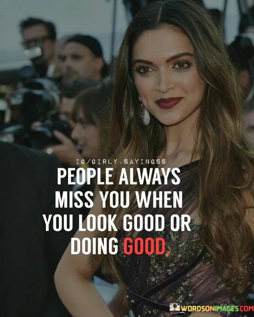 This statement reflects a common phenomenon where people tend to notice and appreciate you more when you appear successful or are doing well:

"People always miss you when": It implies that others often become aware of your absence or success during specific circumstances.

"You look good or doing good": This part highlights that the recognition typically occurs when you appear attractive or when you're achieving positive outcomes.

In essence, this statement points out that some individuals may not fully appreciate or acknowledge your presence or efforts until they perceive you as successful or in a positive light. It highlights the importance of genuine and consistent support and recognition from those around you, regardless of your current circumstances.