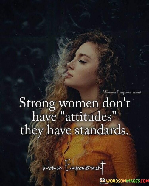 This quote emphasizes the distinction between attitudes and standards in strong women. It suggests that strong women do not possess negative attitudes but rather uphold high standards for themselves and others. The statement implies that having an attitude is often associated with negativity, such as being confrontational or having a sense of entitlement. In contrast, strong women are portrayed as having a clear set of principles and expectations, which they uphold with integrity and self-respect. By emphasizing standards, the quote implies that strong women have a strong sense of self-worth and know their own value. They have a clear understanding of what they deserve and are unwilling to settle for anything less.
 It suggests that these women hold themselves and others to a higher standard of behavior, accountability, and respect. Rather than engaging in unnecessary conflicts or adopting negative attitudes, they prioritize their own well-being and maintain boundaries. The quote promotes the idea that strength lies in maintaining personal integrity and upholding values, rather than displaying negative attitudes. Overall, it conveys the message that strong women embody self-assurance and self-respect, guided by high standards rather than negative attitudes.