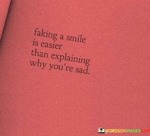 The quote reflects the struggle of concealing emotions. "Faking a smile" refers to putting on a facade. "Easier than explaining why you are sad" implies the challenge of articulating feelings. It highlights the social pressure to present a positive front rather than delving into personal struggles.

The quote underscores the complexity of emotions. It suggests that masking sadness with a smile is often chosen to avoid vulnerability. It acknowledges the difficulty in sharing deep emotions, especially when words may not adequately convey the depth of one's feelings.

In essence, the quote captures the societal norm of suppressing negative emotions. It portrays the conflict between appearing cheerful and addressing personal pain. The quote acknowledges the emotional effort required to navigate these complexities and implies the need for a supportive environment where expressing sadness is accepted and understood.