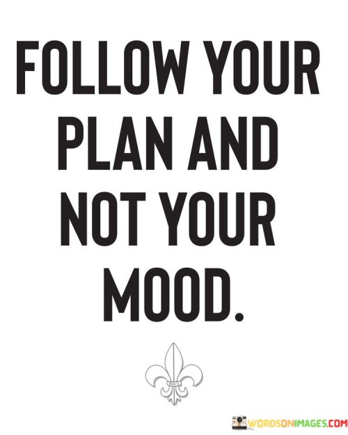 This quote encourages discipline and consistency in pursuing goals. "Follow your plan" emphasizes the importance of having a structured and well-thought-out strategy. "Not your mood" suggests disregarding momentary emotions that might lead to deviations from the plan.

The quote underscores the significance of determination and self-control. It highlights the potential for mood fluctuations to hinder progress. "Follow your plan" signifies the commitment to long-term objectives, even when faced with temporary emotional hurdles.

In essence, the quote speaks to the importance of resilience and self-discipline in achieving goals. It emphasizes the need to stay focused on the plan, regardless of emotional fluctuations, to ensure steady progress towards one's objectives.