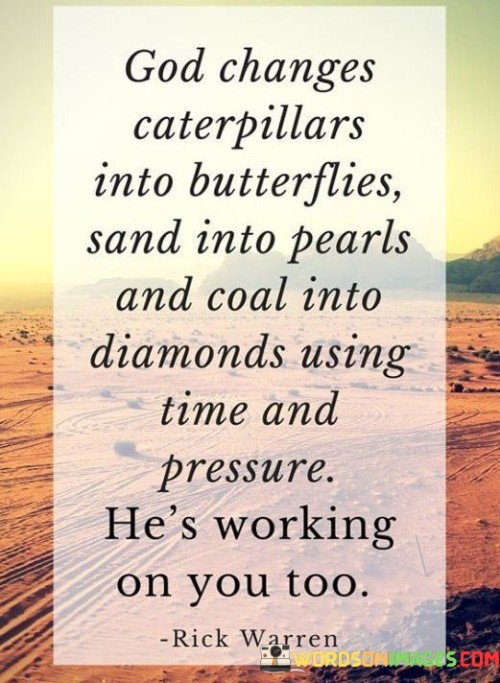 The quote, "God changes caterpillars into butterflies, sand into pearls, and coal into diamonds; using time and pressure, He's working on you too," conveys the idea of personal growth, transformation, and the role of challenges in shaping individuals.

In the first 50-word paragraph, it illustrates the concept of metamorphosis, suggesting that just as a caterpillar transforms into a beautiful butterfly, individuals can undergo profound changes. This implies that the process of becoming one's best self involves inner transformation.

The second paragraph underscores the significance of time and adversity in this transformative process. It implies that, like pearls forming from sand and diamonds from coal, personal growth often occurs through perseverance in the face of life's challenges.