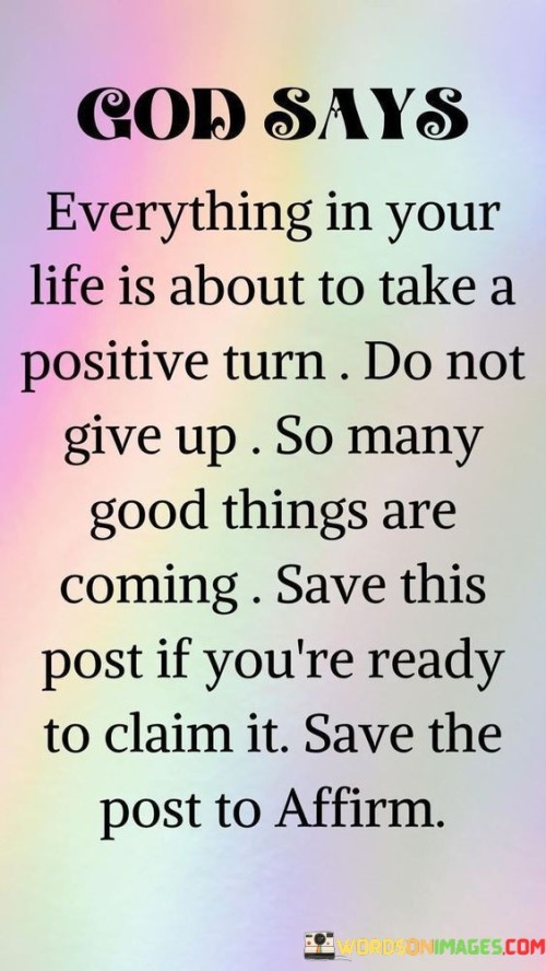 The quote, "God says everything in your life is about to take a positive turn; do not give up, so many good things are coming. Save this post if you're ready to claim it," is a message of hope and encouragement, attributing positive change to divine intervention.

In the first 50-word paragraph, it conveys the idea that there is a divine promise of positive transformation on the horizon, instilling a sense of optimism and faith in the future. The mention of God's assurance adds a spiritual dimension to this message.

The second paragraph emphasizes the importance of perseverance and faith in the face of challenges. It encourages individuals to hold onto this message as a source of motivation and a reminder of the good things that lie ahead.