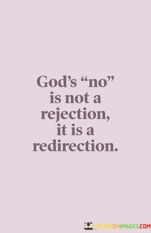 The quote, "God's no is not a rejection; it is a redirection," imparts a message of faith, resilience, and trust in a higher power's plan.

In the first 50-word paragraph, it suggests that when God doesn't grant a particular request or desire, it should not be seen as a rejection but rather as a redirection towards a different path or opportunity. This perspective reframes disappointment as an opportunity for growth and change.

The second paragraph underscores the importance of understanding God's plan as a dynamic and purposeful one. It implies that even when faced with setbacks or apparent denials, individuals should maintain faith that God has a greater purpose in mind.

In the final 50-word paragraph, the quote serves as a reminder of the transformative power of faith and perspective. It encourages individuals to view life's challenges and disappointments through a lens of trust and to be open to new directions and opportunities that may arise as a result. This quote encapsulates the idea that God's plan is often beyond our immediate understanding, but it ultimately leads to growth and fulfillment.