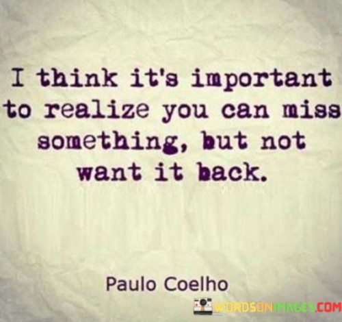 The quote highlights the complexity of emotions tied to nostalgia. It suggests that missing something doesn't necessarily equate to desiring its return. The sentiment implies growth and change, where one acknowledges a past experience's significance without yearning for its reappearance.

The quote underscores personal evolution. "Miss something but not want it back" reflects maturity in recognizing the value of past experiences while embracing the present. This perspective allows for sentimentality without being stuck in the past, acknowledging the fluidity of emotions and desires.

In essence, the quote advocates for a balanced approach to sentimentality. It encourages cherishing memories without clinging to them. The ability to appreciate the past without being bound to it represents emotional maturity, allowing space for new experiences while honoring the lessons of what's gone before.