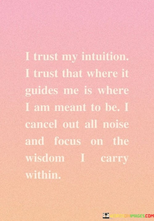 The quote, "I trust my intuition. I trust that where it guides me is where I am meant to be. I cancel out all noise and focus on the wisdom I carry within," encapsulates a powerful message about the significance of intuition and self-trust in navigating life's journey. It highlights the belief in the innate wisdom and guidance that resides within each individual and the importance of honoring and listening to one's inner voice. By trusting one's intuition, the quote emphasizes the act of tuning out external distractions and influences, allowing the inner wisdom to serve as a compass in making decisions and charting a meaningful path. It celebrates the value of self-awareness and emotional intelligence, recognizing that by tapping into one's intuition and silencing external noise, individuals can connect with their authentic selves and align with the path that feels true and purposeful. Ultimately, the quote serves as an empowering reminder of the strength and clarity that can be found within oneself, enabling individuals to embrace their unique journey with confidence and assurance. At its core, the quote celebrates the power of intuition as a guiding force in life. By trusting one's instincts and inner knowing, individuals acknowledge the wealth of wisdom that resides within them. Intuition serves as a valuable tool for decision-making, enabling individuals to navigate challenges and choices with confidence and authenticity. Moreover, the quote speaks to the importance of self-trust and inner alignment. By trusting that where intuition guides them is where they are meant to be, individuals cultivate a deep sense of self-assurance and faith in their path. This self-trust empowers individuals to embrace uncertainty and change, knowing that their intuition will lead them to the right place. Furthermore, the quote underscores the significance of tuning out external noise and distractions. In a world filled with various opinions and influences, silencing the noise allows individuals to focus on their inner voice and cultivate a sense of clarity and centeredness. In conclusion, the quote "I trust my intuition. I trust that where it guides me is where I am meant to be. I cancel out all noise and focus on the wisdom I carry within" highlights the value of intuition and self-trust in navigating life's journey. By embracing and honoring one's inner wisdom, individuals tap into a powerful source of guidance and clarity. This act of self-awareness and emotional intelligence enables individuals to make decisions and embrace their unique path with confidence and assurance. By trusting their intuition and silencing external noise, individuals can connect with their authentic selves, paving the way for a purposeful and fulfilling journey through life. The quote serves as a reminder of the inherent strength and wisd om that lies within each individual, empowering them to walk their path with courage and authenticity.