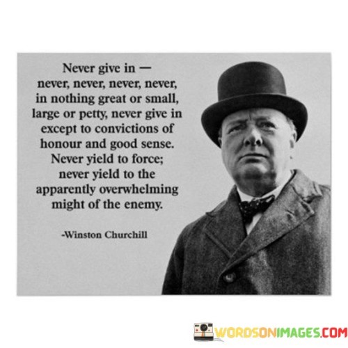 The quote, "Never give in, never, never, never, never, in nothing great or small, large or petty, never give in except to convictions of honor and good sense. Never yield to the apparently overwhelming might of the enemy," embodies a powerful and unwavering spirit of resilience and determination. It originates from a speech delivered by Sir Winston Churchill during World War II, inspiring the British people to persevere in the face of adversity and never succumb to the pressures of defeat. The quote emphasizes the importance of holding steadfast to one's principles, values, and convictions, even when confronted with seemingly insurmountable challenges. It serves as a rallying cry to maintain courage, strength, and integrity in every aspect of life, whether in significant endeavors or seemingly trivial matters. By adhering to convictions of honor and good sense, one can overcome formidable obstacles and resist the allure of compromise in the face of overwhelming opposition. This timeless message resonates as a testament to the indomitable human spirit, encouraging individuals to stand firm in their beliefs, maintain integrity, and persevere with unwavering determination, regardless of the magnitude of the obstacles that lie ahead. At its core, the quote celebrates the virtue of resilience and the refusal to surrender to defeat, regardless of the circumstances. It urges individuals never to give in to adversity, be it in significant undertakings or everyday challenges. By invoking the word "never" repeatedly, the quote emphasizes the unwavering commitment to persevere and maintain unwavering resolve, regardless of the scale or significance of the situation. Moreover, the quote speaks to the importance of holding on to convictions of honor and good sense as guiding principles in decision-making and actions. It emphasizes the value of maintaining integrity and adhering to moral compasses even in the most trying times. Furthermore, the quote underscores the power of courage and determination in the face of overwhelming opposition. By exhorting individuals not to yield to the apparent might of the enemy, it encourages a defiant spirit that refuses to be swayed or intimidated by external forces. In conclusion, the quote "Never give in, never, never, never, never, in nothing great or small, large or petty, never give in except to convictions of honor and good sense. Never yield to the apparently overwhelming might of the enemy" encapsulates a timeless message of resilience, determination, and unwavering commitment to principles. Originating from a historic speech during World War II, the quote inspires individuals to stand firm in the face of adversity, maintain integrity, and never compromise on their convictions. It serves as a powerful reminder of the indomitable human spirit and the strength that arises from holding on to one's values and beliefs, even in the face of overwhelming challenges. This quote remains a timeless source of inspiration, encouraging individuals to embrace courage, resilience, and unwavering resolve in the pursuit of their goals, and to face all obstacles with unwavering determination and fortitude.