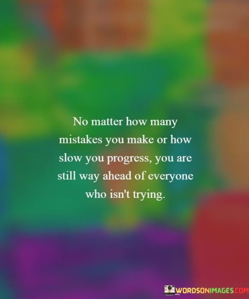 "No Matter How Many Mistakes You Make Or How Slow You Progress, You Are Still Way Ahead of Everyone Who Isn't Trying" is an inspiring quote that highlights the value of effort and persistence. It acknowledges that mistakes and slow progress are integral parts of any journey towards success, but they still signify progress and determination.

The quote emphasizes the importance of taking action and embracing imperfection. It motivates individuals to overcome the fear of making mistakes and to keep moving forward despite setbacks. Each mistake is an opportunity to learn, grow, and refine one's approach, ultimately propelling them ahead of those who remain stagnant due to their reluctance to try.

Furthermore, the quote underscores the comparison between those who try and those who don't. It suggests that the act of trying, regardless of the pace or mistakes, sets individuals on a path of growth and development. This mindset shift encourages individuals to focus on their own progress rather than comparing themselves to others. It promotes a sense of empowerment and self-fulfillment derived from the act of putting in effort.