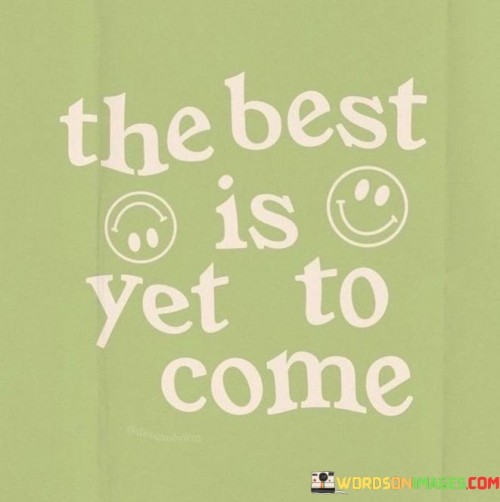 This statement carries a message of optimism and hope for the future:

"The best is yet to come": It conveys the belief that the most positive and fulfilling experiences and moments are still ahead in life.
In essence, this statement encourages individuals to maintain a positive outlook and look forward to the exciting and rewarding opportunities and experiences that lie ahead. It reminds us that our journey can continue to bring us moments of joy, growth, and success.