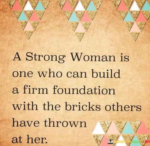 This quote portrays the resilience and strength of a woman who can transform the challenges and adversities she faces into building blocks for her own growth and success. It suggests that a strong woman is not defeated or broken by the obstacles that come her way, but rather uses them as stepping stones to create a solid foundation for herself. The metaphorical "bricks" symbolize the criticisms, judgments, doubts, and negativity that others may direct towards her. Instead of allowing these bricks to weigh her down or hinder her progress, she chooses to use them as tools for her own empowerment.

 Rather than crumbling under the weight of adversity, she uses it to fortify herself, her character, and her ambitions. By doing so, she constructs a firm foundation that is built upon her ability to overcome challenges and persevere. This quote celebrates the resilience, determination, and resourcefulness of strong women, highlighting their capacity to transform negativity into strength and turn setbacks into opportunities for growth. It encourages women to embrace their inner strength and rise above the limitations imposed upon them, ultimately empowering them to shape their own destiny. Moreover, this quote also serves as an inspiration for others to recognize the potential within themselves to overcome obstacles and find strength amidst adversity. It reminds us that setbacks and criticisms can be transformed into building blocks for personal growth and achievement. Ultimately, this quote sends a powerful message about the transformative power of resilience and the indomitable spirit of a strong woman.