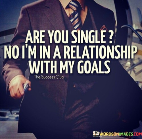 "Are you single?" "No, I'm in a relationship with my goals" cleverly portrays the idea of prioritizing personal aspirations over romantic relationships. It suggests that the individual's focus and dedication are directed towards achieving their goals rather than pursuing a romantic partnership.

The response highlights the importance of self-driven pursuits. By equating the commitment to goals with a relationship, the quote underscores the depth of dedication and emotional investment that the individual has towards their personal objectives.

Furthermore, the quote implies a sense of self-reliance and independence. It promotes the idea that individuals can find fulfillment and purpose in their personal ambitions, without necessarily seeking validation or companionship from a romantic partner.