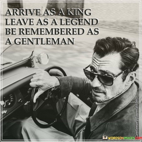 "Arrive as a king, leave as a legend, be remembered as a gentleman" encapsulates the aspiration to make a lasting, positive impact through one's actions and character. It encourages individuals to not only achieve greatness but also to do so with integrity, respect, and humility.

The quote highlights the importance of leadership and influence. Arriving as a king signifies asserting one's authority and competence, while leaving as a legend suggests leaving behind a legacy of accomplishments that inspire others to follow in their footsteps.

Furthermore, the quote emphasizes the value of character. Being remembered as a gentleman underscores the significance of treating others with kindness, empathy, and respect. It speaks to the importance of leaving a positive impression not just through achievements, but through the way one conducts themselves.