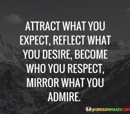 "Attract what you expect, reflect what you desire, become who you respect, mirror what you admire" conveys the idea of aligning thoughts, actions, and values to manifest positive outcomes and personal growth.

The quote underscores the power of mindset. Expectations shape perceptions and experiences, suggesting that having positive expectations can influence the outcomes one attracts. Similarly, reflecting desires in actions can lead to their realization, emphasizing the importance of intention and effort.

Furthermore, the quote speaks to the significance of self-improvement. Becoming a person worthy of respect involves embodying qualities that inspire admiration. Mirroring what one admires signifies learning from and emulating role models and values that align with personal aspirations.