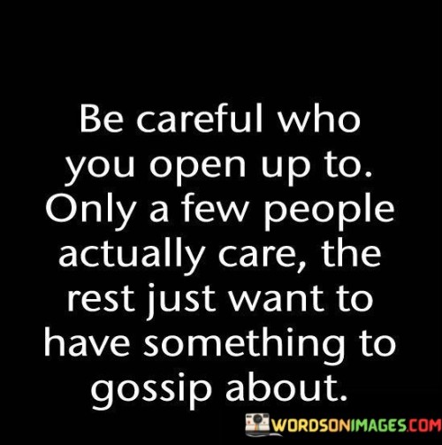 "Be careful who you open up to" suggests that one should exercise caution in sharing personal and sensitive information. "Only a few people actually care" highlights the rarity of true and genuine confidants who genuinely care about your well-being and emotions. It underscores the value of authentic and trustworthy connections.

"The rest just want to have something to gossip about" emphasizes the unfortunate reality that some individuals may exploit personal disclosures for their own interests or to fuel gossip. It cautions against revealing too much to those who may not have your best interests at heart.

In essence, this quote encourages individuals to be discerning in their choice of confidants, valuing those who truly care and protecting themselves from potential harm or exploitation by those who do not. It underscores the importance of nurturing genuine and trustworthy relationships.