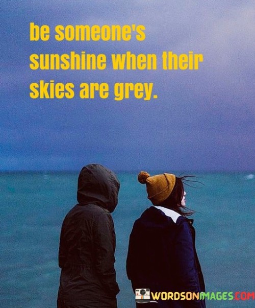 This quote encourages the act of brightening someone's day when they're going through difficult times. In the first part, "be someone," it emphasizes the role that each of us can play in making a positive difference in someone else's life.

The phrase, "sunshine when their skies are grey," paints a vivid metaphor of bringing warmth and light into the lives of those facing challenges or sadness. It implies offering support, kindness, and a ray of hope during their darker moments.

In essence, this quote highlights the power of empathy and compassion. It encourages us to be a source of positivity and comfort for others, reminding us of the profound impact simple acts of kindness can have on someone's outlook and well-being.