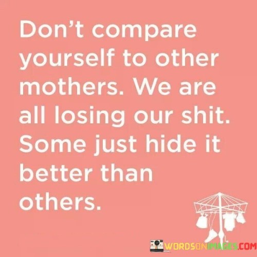 "Don't compare yourself to other mothers" advises against the common practice of measuring one's parenting against others. It acknowledges that everyone faces difficulties in motherhood, dispelling the notion of a perfect parent. "We are all losing our shit" bluntly acknowledges the stress and challenges of motherhood. It normalizes moments of frustration and feeling overwhelmed, highlighting the shared experiences of mothers.

"Some just hide it better than others" acknowledges that some mothers may appear composed and untroubled, but in reality, they too face their own struggles. This part of the quote encourages empathy and support among mothers, fostering a sense of solidarity in navigating the complexities of parenthood.

In essence, the quote promotes self-compassion and understanding among mothers. It emphasizes the importance of not judging oneself based on others' appearances and encourages mutual support in the shared journey of motherhood.