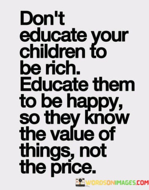 This quote emphasizes that the primary goal of educating children should be to nurture their happiness and well-being rather than solely focusing on financial success. It suggests that teaching them the importance of happiness instills a deeper understanding of life's values beyond material wealth.

The quote encourages parents and educators to prioritize teaching children qualities like contentment and gratitude. By doing so, children can learn to appreciate the intrinsic worth of experiences, relationships, and emotions over the mere monetary cost of possessions.

Ultimately, this quote reminds us that a balanced education should encompass both financial literacy and emotional intelligence. It encourages children to pursue a fulfilling life where the true value lies in happiness, relationships, and personal growth, rather than being fixated on accumulating wealth for its own sake.