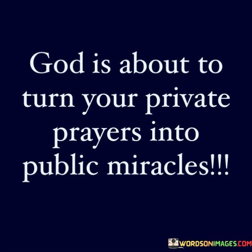 The quote, "God is about to turn your private prayers into public miracles," conveys a message of hope, faith, and the belief in divine intervention.

In the first 50-word paragraph, it suggests that even in the privacy of one's personal prayers, there is the potential for miraculous transformations to occur. This reflects the idea that faith and communication with a higher power can lead to extraordinary outcomes.

The second paragraph underscores the importance of maintaining unwavering faith, even when the miracles are not immediately apparent. It implies that God's plan may involve private struggles that ultimately lead to public manifestations of blessings and grace.

In the final 50-word paragraph, the quote serves as an inspiring message, encouraging individuals to trust in the power of their prayers and their relationship with a higher power. It reflects the belief that the divine can turn even the most private and personal supplications into visible and remarkable miracles for all to witness. This quote encapsulates the idea that faith can lead to extraordinary, public displays of divine favor and transformation.